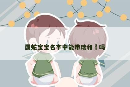 属蛇宝宝名字中能带瑞和玥吗