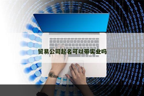 贸易公司起名可以带实业吗